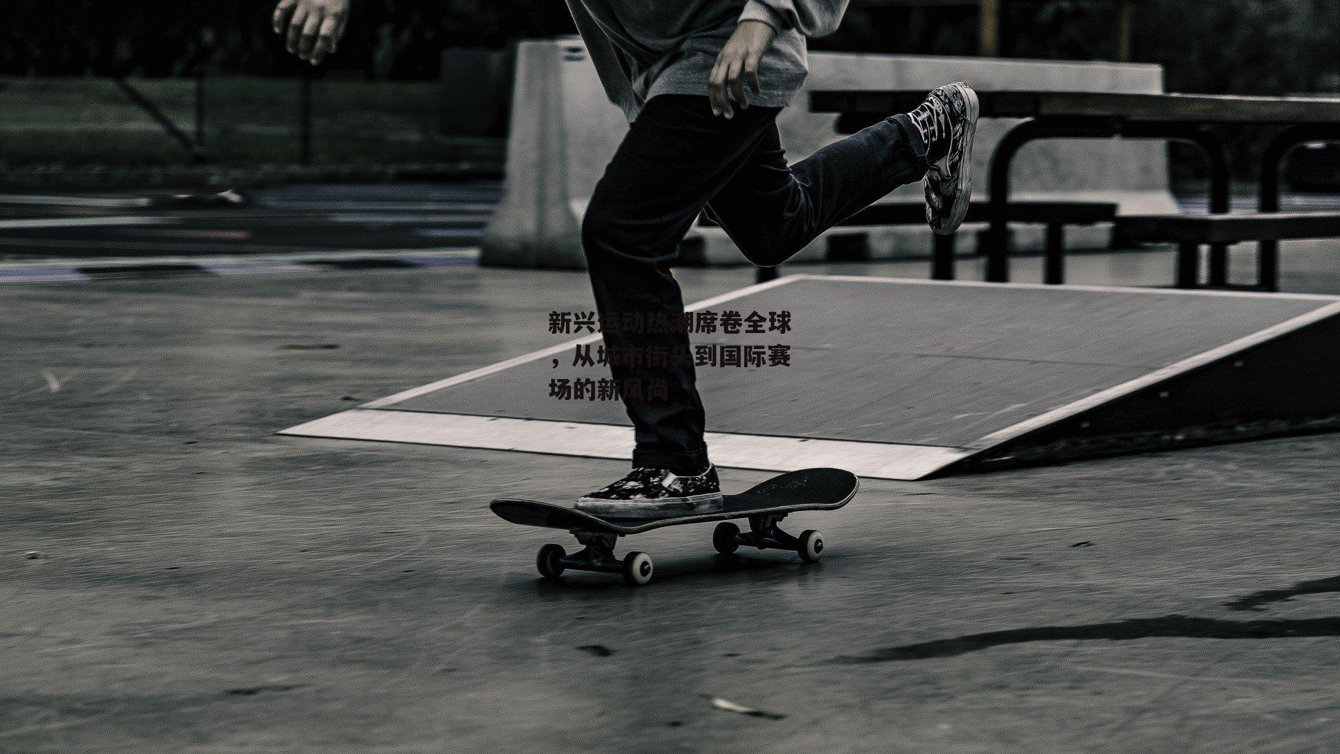 新兴运动热潮席卷全球，从城市街头到国际赛场的新风尚